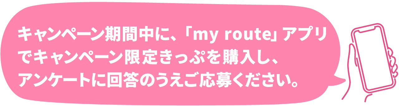 キャンペーン期間中に、「my route」アプリで対象のデジタルきっぷを購入し、アンケートに回答のうえご応募ください。