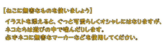 【ねこに無害なものを使いましょう】イラストを添えると、ぐっと可愛らしくオシャレにはなりますが、ネコたちは遊びの中で噛んだりします。必ずネコに無害なマーカーなどを使用してください。