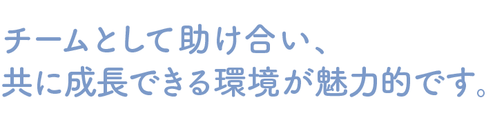 チームとして助け合い、共に成長できる環境が魅力的です。