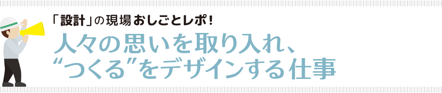 「設計」の現場おしごとレポ！人々の思いを取り入れ、“つくる”をデザインする仕事