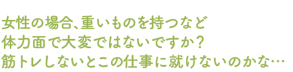 女性場合、重いものを持つなど体力面で大変ではないですか？筋トレしないとこの仕事には就けないのかな