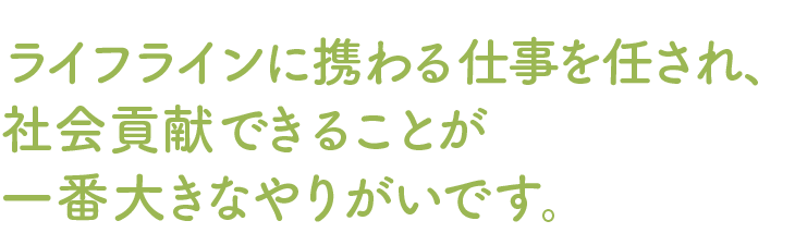 ライフラインに携わる仕事を任され、社会貢献できることが一番大きなやりがいです。