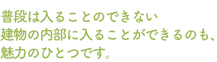 普段は入ることのできない建物の内部に入ることができるのも、魅力のひとつです。