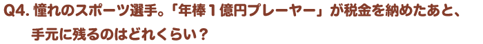 Q4.憧れのスポーツ選手。「年棒１億円プレーヤー」が税金を納めたあと、手元に残るのはどれくらい？
