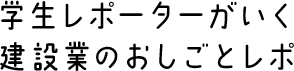 学生レポーターがいく 建設業のおしごとレポ